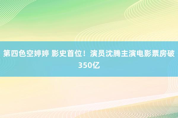 第四色空婷婷 影史首位！演员沈腾主演电影票房破350亿