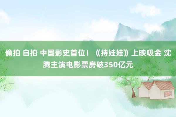 偷拍 自拍 中国影史首位！《持娃娃》上映吸金 沈腾主演电影票房破350亿元