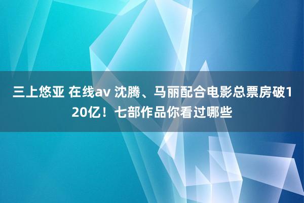 三上悠亚 在线av 沈腾、马丽配合电影总票房破120亿！七部作品你看过哪些