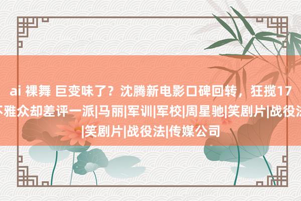 ai 裸舞 巨变味了？沈腾新电影口碑回转，狂揽17亿票房，不雅众却差评一派|马丽|军训|军校|周星驰|笑剧片|战役法|传媒公司