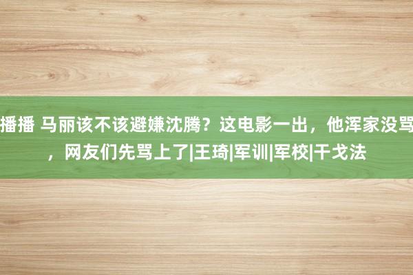 播播 马丽该不该避嫌沈腾？这电影一出，他浑家没骂，网友们先骂上了|王琦|军训|军校|干戈法