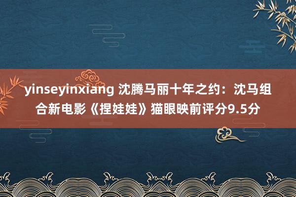 yinseyinxiang 沈腾马丽十年之约：沈马组合新电影《捏娃娃》猫眼映前评分9.5分