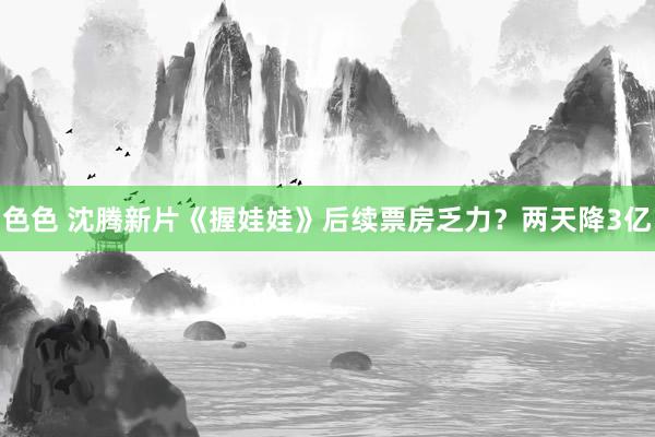 色色 沈腾新片《握娃娃》后续票房乏力？两天降3亿