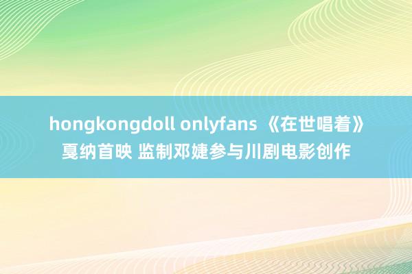 hongkongdoll onlyfans 《在世唱着》戛纳首映 监制邓婕参与川剧电影创作