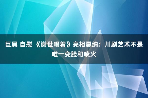 巨屌 自慰 《谢世唱着》亮相戛纳：川剧艺术不是唯一变脸和喷火