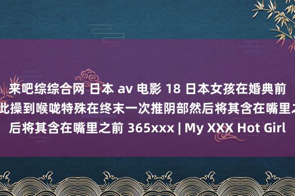 来吧综综合网 日本 av 电影 18 日本女孩在婚典前与她的丈夫他妈的然后彼此操到喉咙特殊在终末一次推阴部然后将其含在嘴里之前 365xxx | My XXX Hot Girl