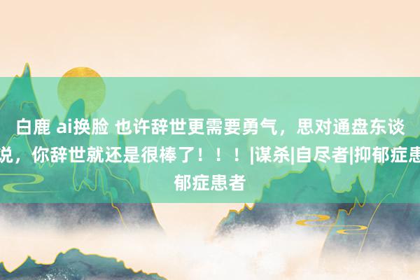 白鹿 ai换脸 也许辞世更需要勇气，思对通盘东谈主说，你辞世就还是很棒了！！！|谋杀|自尽者|抑郁症患者