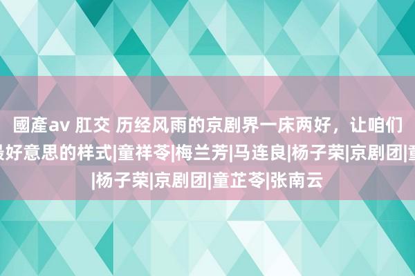 國產av 肛交 历经风雨的京剧界一床两好，让咱们看到了爱情最好意思的样式|童祥苓|梅兰芳|马连良|杨子荣|京剧团|童芷苓|张南云