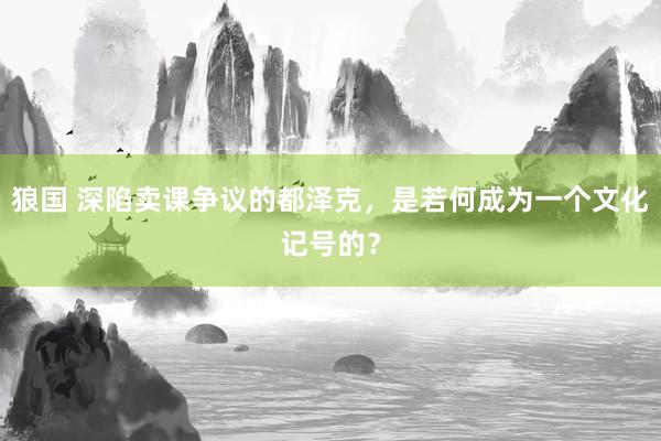 狼国 深陷卖课争议的都泽克，是若何成为一个文化记号的？