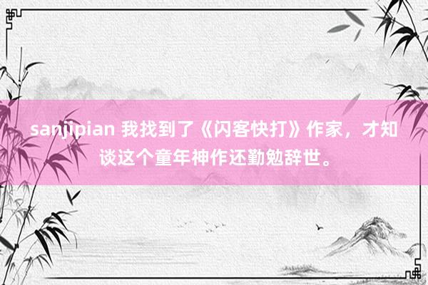 sanjipian 我找到了《闪客快打》作家，才知谈这个童年神作还勤勉辞世。