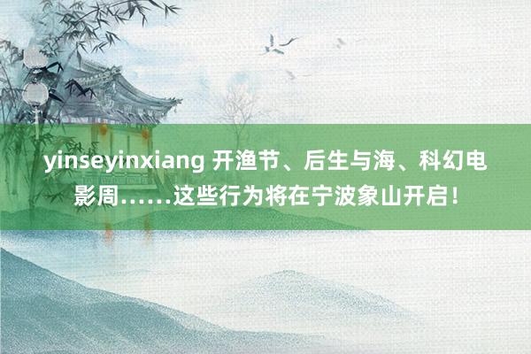 yinseyinxiang 开渔节、后生与海、科幻电影周……这些行为将在宁波象山开启！