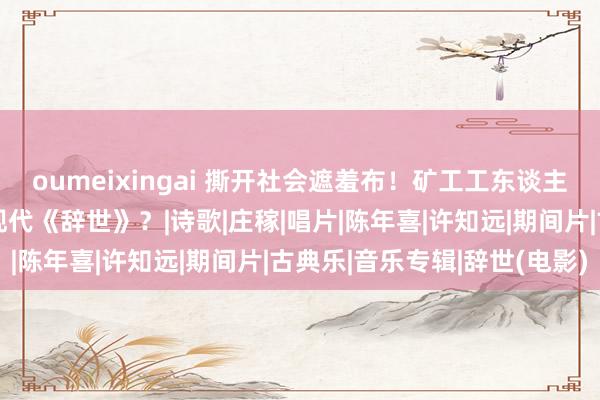 oumeixingai 撕开社会遮羞布！矿工工东谈主写诗控诉不公，还拍出现代《辞世》？|诗歌|庄稼|唱片|陈年喜|许知远|期间片|古典乐|音乐专辑|辞世(电影)