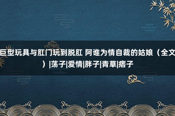 巨型玩具与肛门玩到脱肛 阿谁为情自裁的姑娘（全文）|荡子|爱情|胖子|青草|痞子