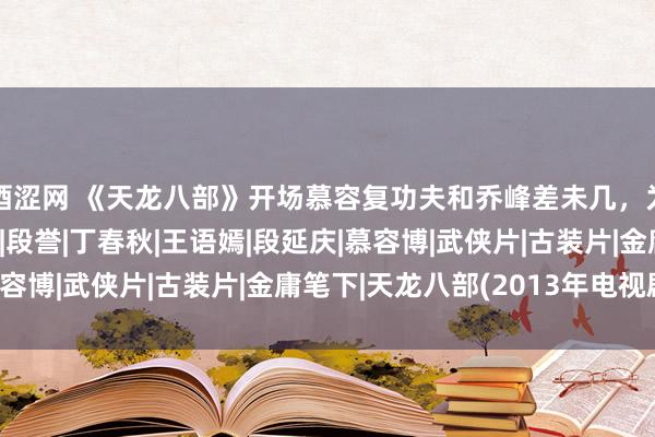 酒涩网 《天龙八部》开场慕容复功夫和乔峰差未几，为什么后头却不行了？|段誉|丁春秋|王语嫣|段延庆|慕容博|武侠片|古装片|金庸笔下|天龙八部(2013年电视剧)