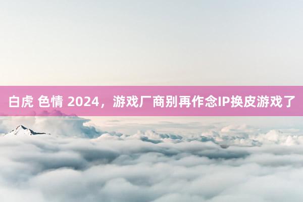 白虎 色情 2024，游戏厂商别再作念IP换皮游戏了