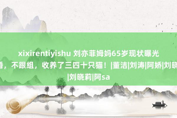 xixirentiyishu 刘亦菲姆妈65岁现状曝光：不再婚，不跟组，收养了三四十只猫！|董洁|刘涛|阿娇|刘晓莉|阿sa