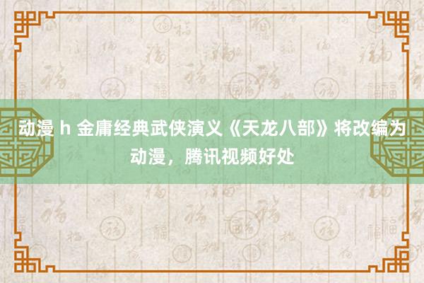 动漫 h 金庸经典武侠演义《天龙八部》将改编为动漫，腾讯视频好处