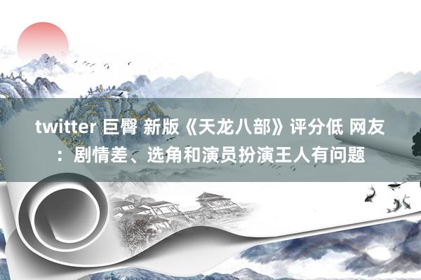 twitter 巨臀 新版《天龙八部》评分低 网友：剧情差、选角和演员扮演王人有问题