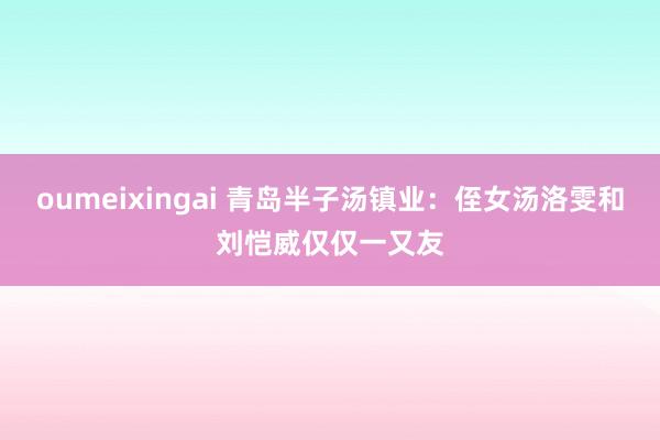 oumeixingai 青岛半子汤镇业：侄女汤洛雯和刘恺威仅仅一又友