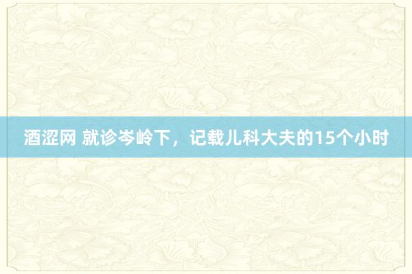 酒涩网 就诊岑岭下，记载儿科大夫的15个小时