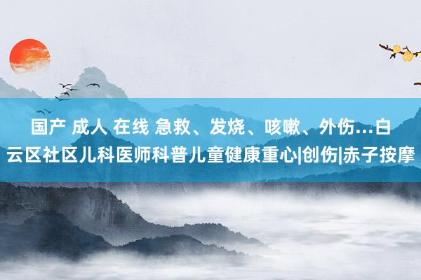 国产 成人 在线 急救、发烧、咳嗽、外伤...白云区社区儿科医师科普儿童健康重心|创伤|赤子按摩