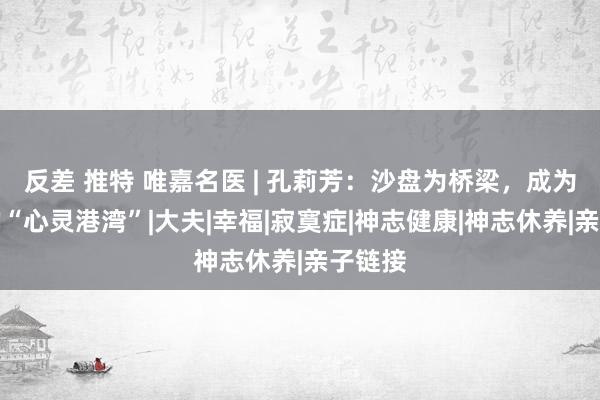 反差 推特 唯嘉名医 | 孔莉芳：沙盘为桥梁，成为孩子的“心灵港湾”|大夫|幸福|寂寞症|神志健康|神志休养|亲子链接