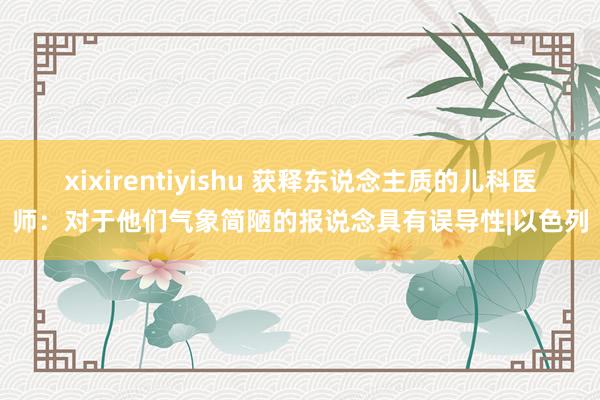 xixirentiyishu 获释东说念主质的儿科医师：对于他们气象简陋的报说念具有误导性|以色列