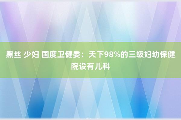 黑丝 少妇 国度卫健委：天下98%的三级妇幼保健院设有儿科