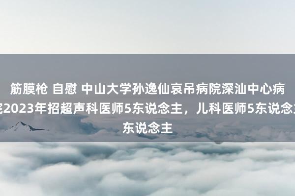 筋膜枪 自慰 中山大学孙逸仙哀吊病院深汕中心病院2023年招超声科医师5东说念主，儿科医师5东说念主