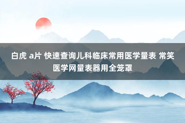 白虎 a片 快速查询儿科临床常用医学量表 常笑医学网量表器用全笼罩