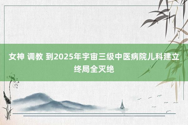 女神 调教 到2025年宇宙三级中医病院儿科建立终局全灭绝