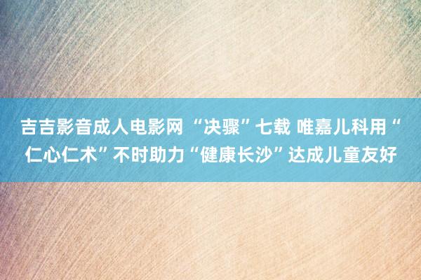 吉吉影音成人电影网 “决骤”七载 唯嘉儿科用“仁心仁术”不时助力“健康长沙”达成儿童友好