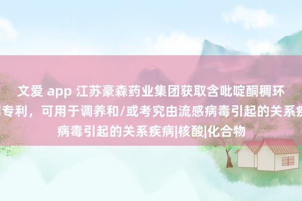 文爱 app 江苏豪森药业集团获取含吡啶酮稠环类养殖物遏止剂专利，可用于调养和/或考究由流感病毒引起的关系疾病|核酸|化合物