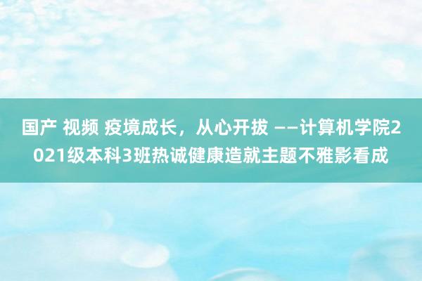 国产 视频 疫境成长，从心开拔 ——计算机学院2021级本科3班热诚健康造就主题不雅影看成