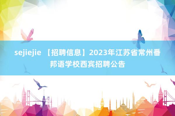 sejiejie 【招聘信息】2023年江苏省常州番邦语学校西宾招聘公告