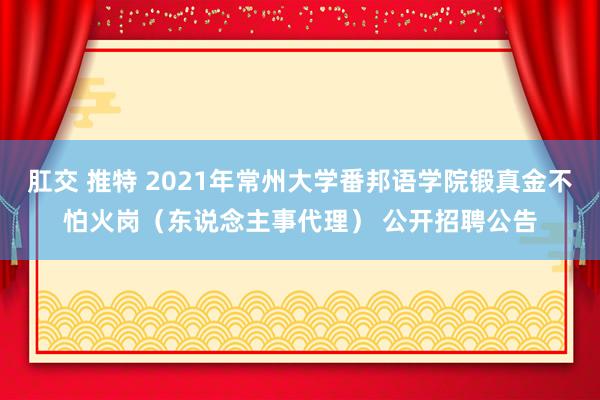 肛交 推特 2021年常州大学番邦语学院锻真金不怕火岗（东说念主事代理） 公开招聘公告