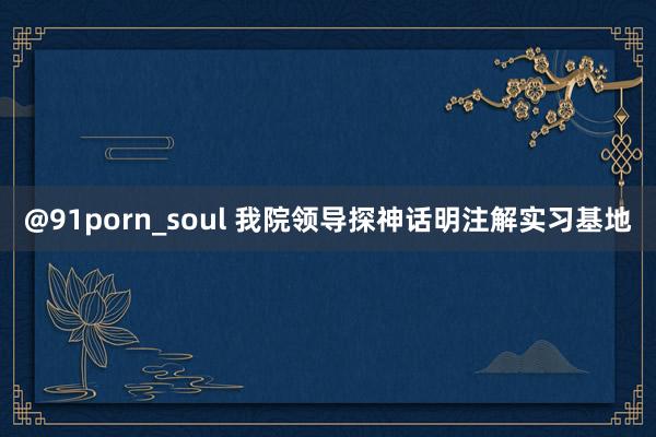 @91porn_soul 我院领导探神话明注解实习基地