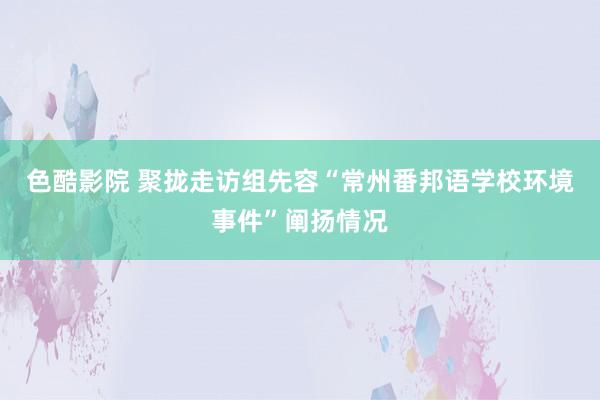 色酷影院 聚拢走访组先容“常州番邦语学校环境事件”阐扬情况