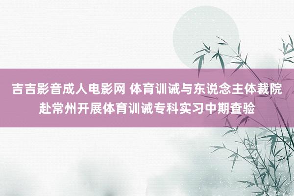 吉吉影音成人电影网 体育训诫与东说念主体裁院赴常州开展体育训诫专科实习中期查验