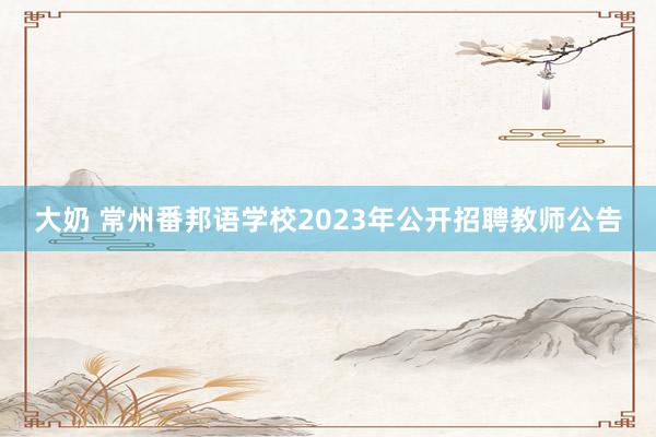 大奶 常州番邦语学校2023年公开招聘教师公告