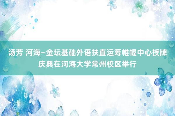 汤芳 河海—金坛基础外语扶直运筹帷幄中心授牌庆典在河海大学常州校区举行