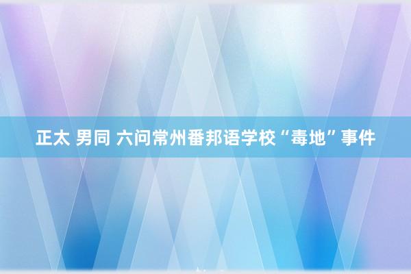 正太 男同 六问常州番邦语学校“毒地”事件