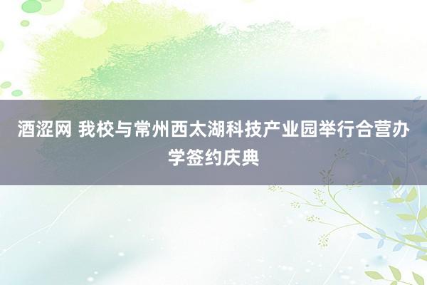 酒涩网 我校与常州西太湖科技产业园举行合营办学签约庆典