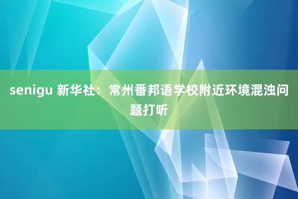 senigu 新华社：常州番邦语学校附近环境混浊问题打听