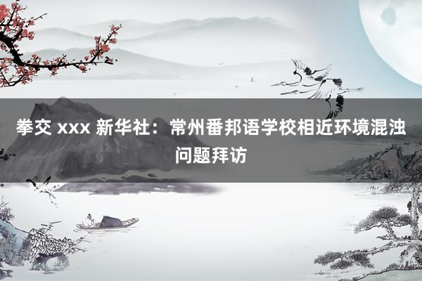 拳交 xxx 新华社：常州番邦语学校相近环境混浊问题拜访