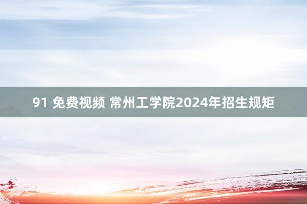 91 免费视频 常州工学院2024年招生规矩