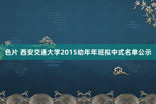 色片 西安交通大学2015幼年年班拟中式名单公示